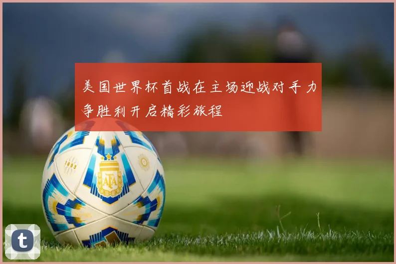 美国世界杯首战在主场迎战对手力争胜利开启精彩旅程