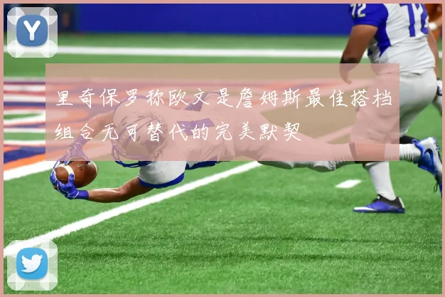 里奇保罗称欧文是詹姆斯最佳搭档组合无可替代的完美默契