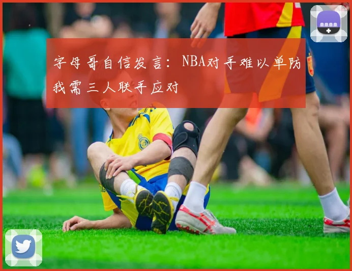 字母哥自信发言:NBA对手难以单防我需三人联手应对