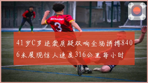 41岁C罗逆袭质疑双响全场拼搏8406米展现惊人速度316公里每小时