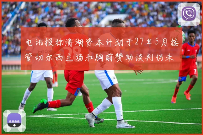 电讯报称清湖资本计划于27年5月接管切尔西主场和胸前赞助谈判仍未取得进展