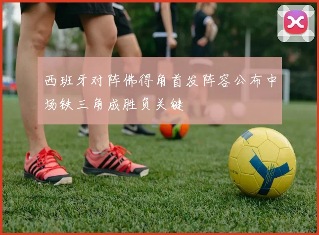 西班牙对阵佛得角首发阵容公布中场铁三角成胜负关键