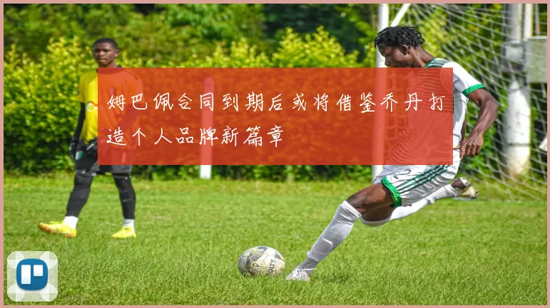 姆巴佩合同到期后或将借鉴乔丹打造个人品牌新篇章