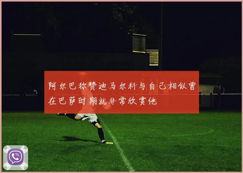 阿尔巴称赞迪马尔科与自己相似曾在巴萨时期就非常欣赏他