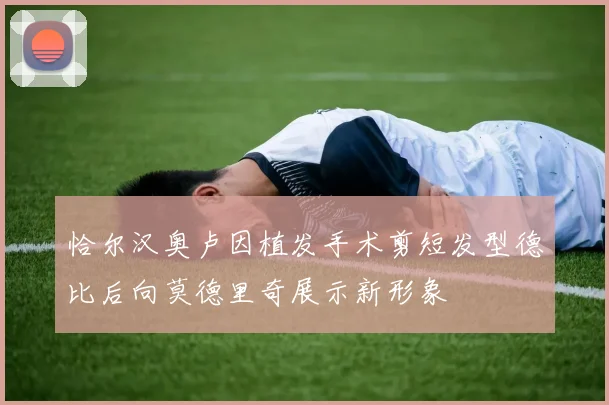 恰尔汉奥卢因植发手术剪短发型德比后向莫德里奇展示新形象
