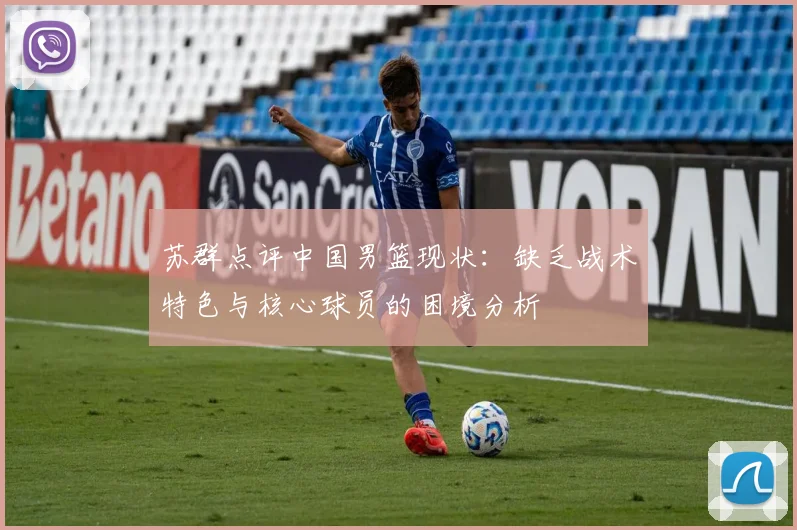 苏群点评中国男篮现状:缺乏战术特色与核心球员的困境分析