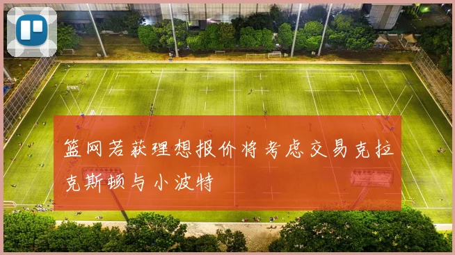 篮网若获理想报价将考虑交易克拉克斯顿与小波特