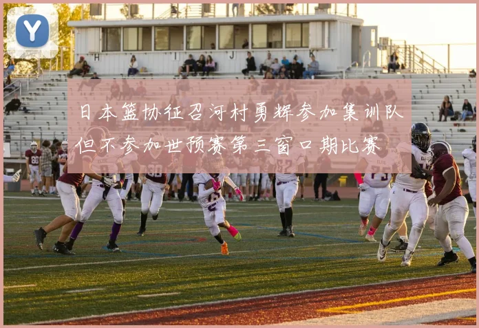 日本篮协征召河村勇辉参加集训队但不参加世预赛第三窗口期比赛