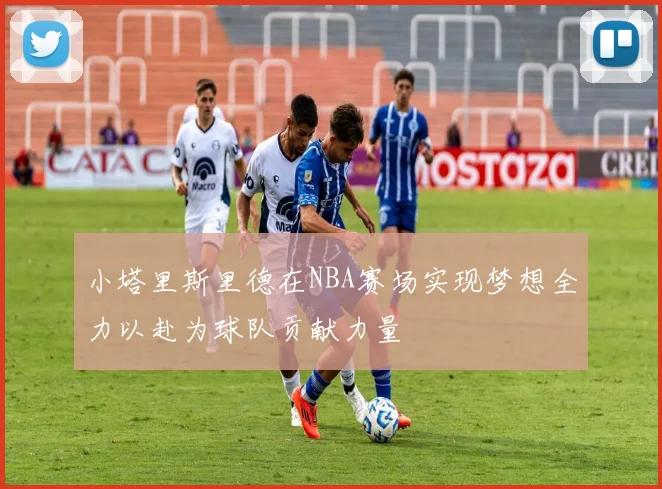 小塔里斯里德在NBA赛场实现梦想全力以赴为球队贡献力量