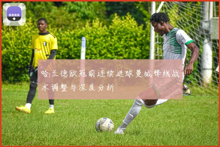 哈兰德欧冠前连续进球曼城锋线战术调整与深度分析
