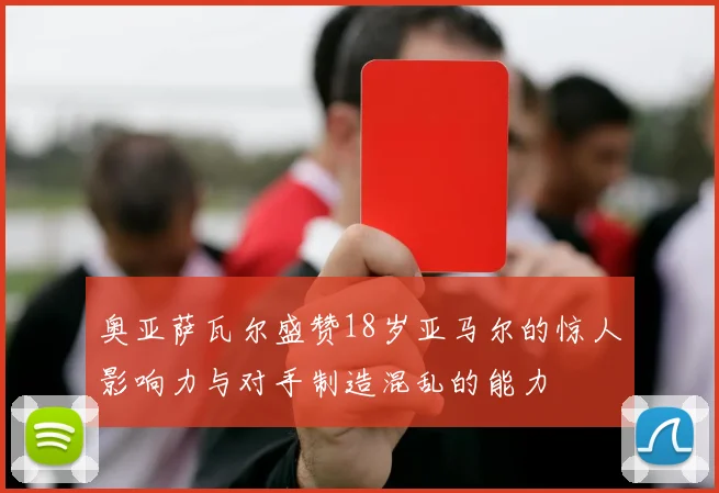奥亚萨瓦尔盛赞18岁亚马尔的惊人影响力与对手制造混乱的能力