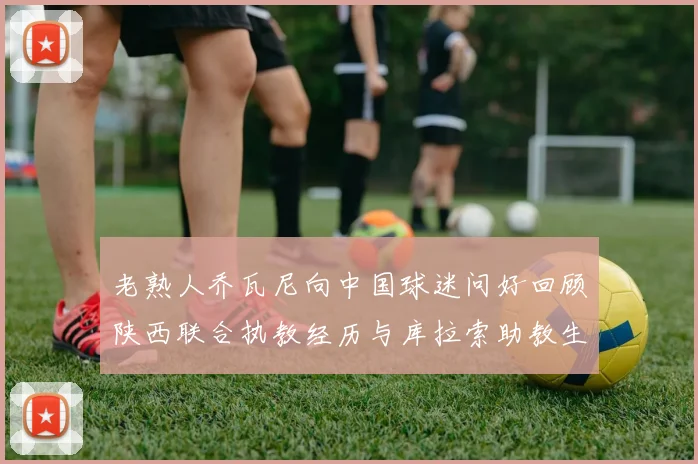 老熟人乔瓦尼向中国球迷问好回顾陕西联合执教经历与库拉索助教生活