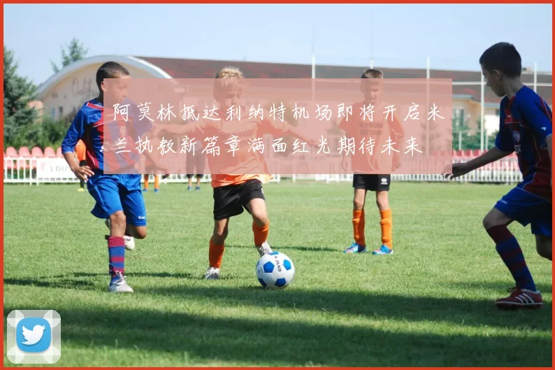 阿莫林抵达利纳特机场即将开启米兰执教新篇章满面红光期待未来