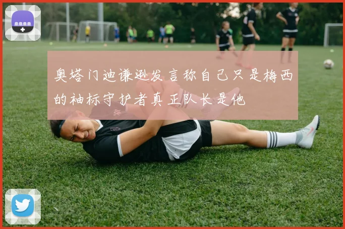 奥塔门迪谦逊发言称自己只是梅西的袖标守护者真正队长是他