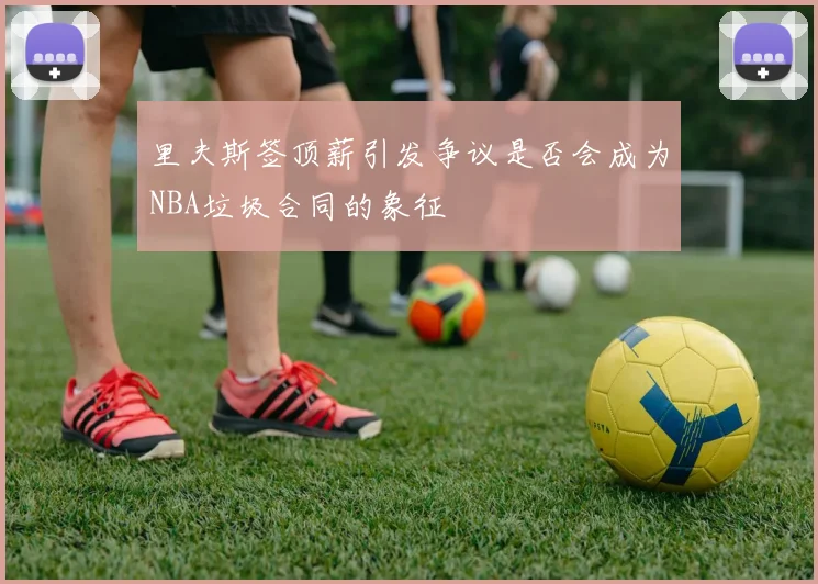 里夫斯签顶薪引发争议是否会成为NBA垃圾合同的象征