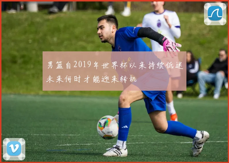 男篮自2019年世界杯以来持续低迷未来何时才能迎来转机