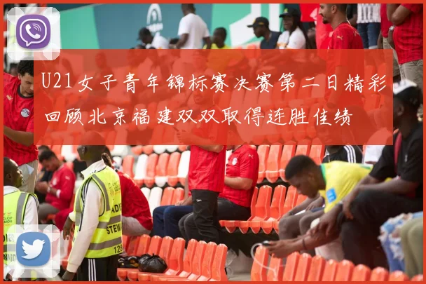U21女子青年锦标赛决赛第二日精彩回顾北京福建双双取得连胜佳绩