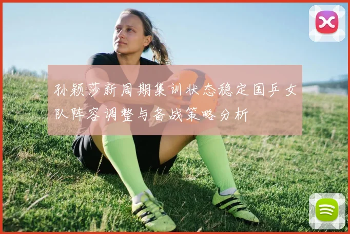 孙颖莎新周期集训状态稳定国乒女队阵容调整与备战策略分析