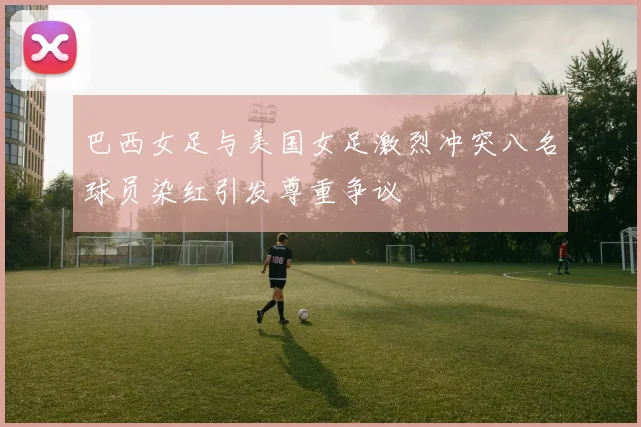 巴西女足与美国女足激烈冲突八名球员染红引发尊重争议