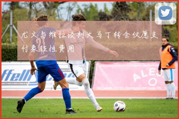 尤文与维拉谈判大马丁转会仅愿支付象征性费用