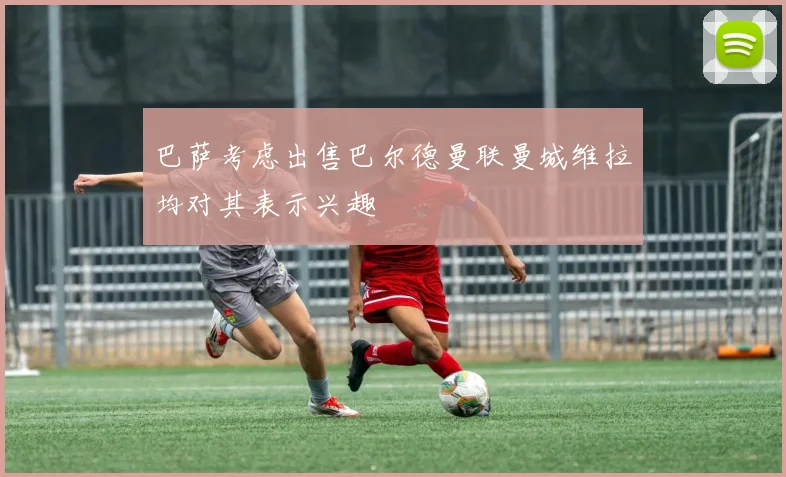 巴萨考虑出售巴尔德曼联曼城维拉均对其表示兴趣