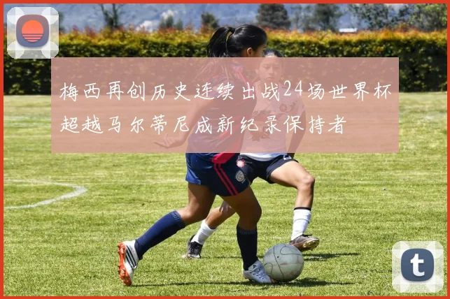 梅西再创历史连续出战24场世界杯超越马尔蒂尼成新纪录保持者