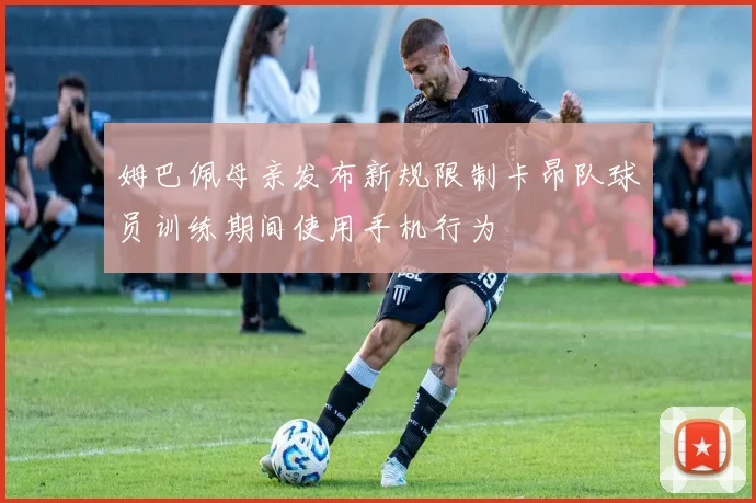 姆巴佩母亲发布新规限制卡昂队球员训练期间使用手机行为