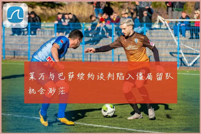莱万与巴萨续约谈判陷入僵局留队机会渺茫