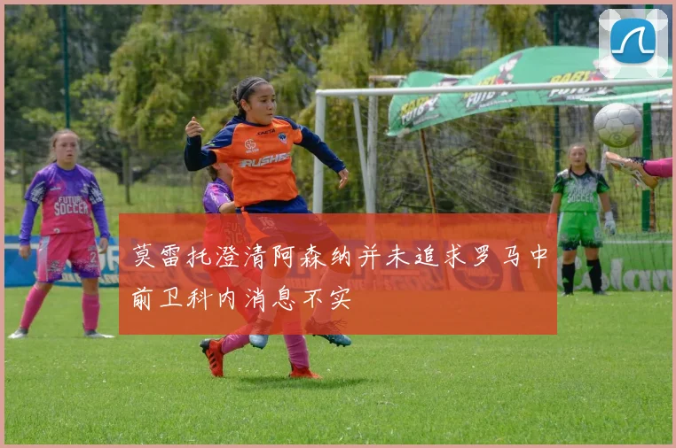 莫雷托澄清阿森纳并未追求罗马中前卫科内消息不实