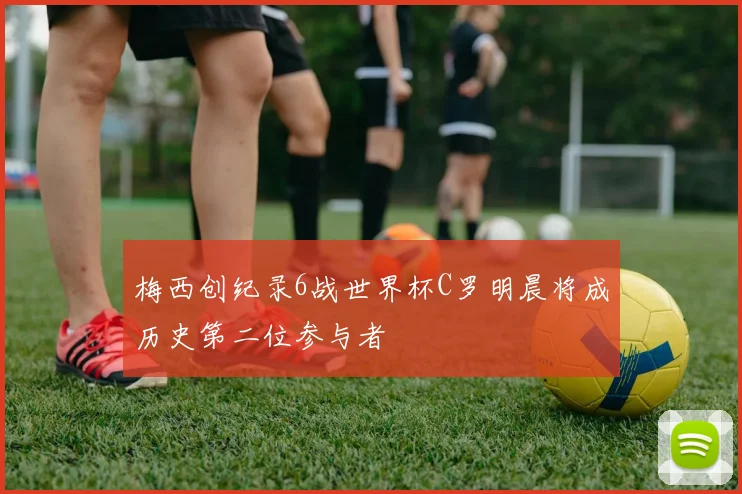 梅西创纪录6战世界杯C罗明晨将成历史第二位参与者