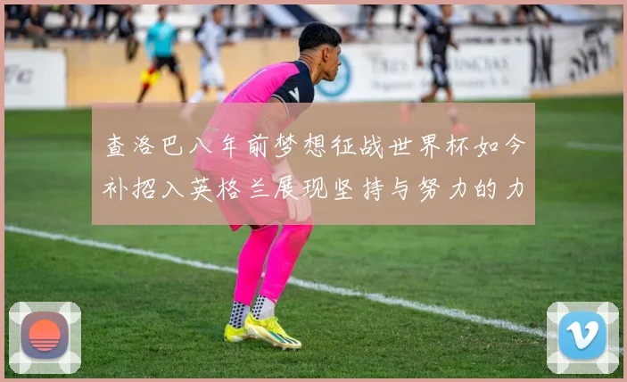 查洛巴八年前梦想征战世界杯如今补招入英格兰展现坚持与努力的力量